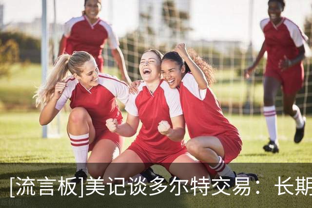 [流言板]美记谈多尔特交易：长期来看雷霆会受益，薪资分配更加灵活